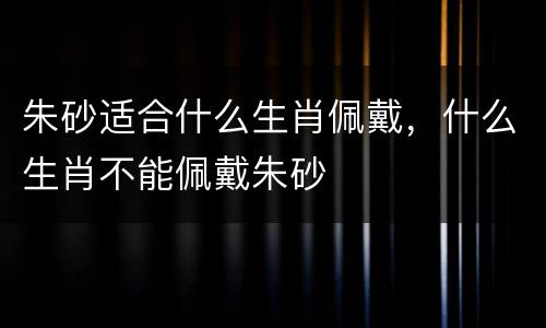 朱砂适合什么生肖佩戴，什么生肖不能佩戴朱砂