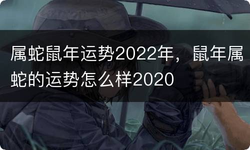 属蛇鼠年运势2022年，鼠年属蛇的运势怎么样2020