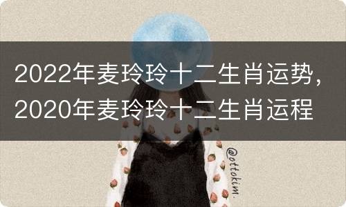 2022年麦玲玲十二生肖运势，2020年麦玲玲十二生肖运程