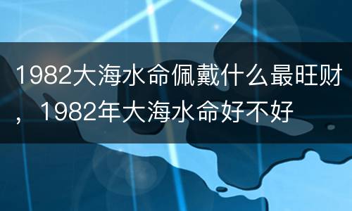 1982大海水命佩戴什么最旺财，1982年大海水命好不好