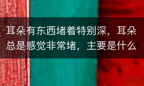 耳朵有东西堵着特别深，耳朵总是感觉非常堵，主要是什么原因呢？