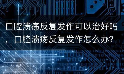 口腔溃疡反复发作可以治好吗，口腔溃疡反复发作怎么办？