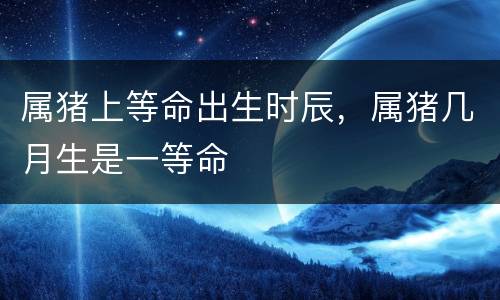 属猪上等命出生时辰，属猪几月生是一等命