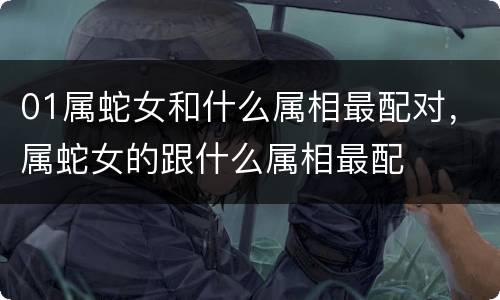 01属蛇女和什么属相最配对，属蛇女的跟什么属相最配