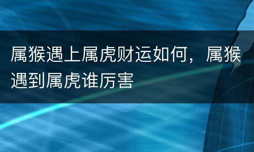 属猴遇上属虎财运如何，属猴遇到属虎谁厉害