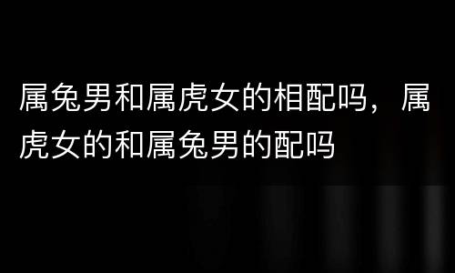属兔男和属虎女的相配吗，属虎女的和属兔男的配吗