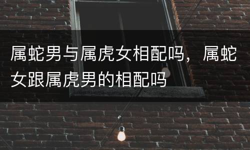 属蛇男与属虎女相配吗，属蛇女跟属虎男的相配吗