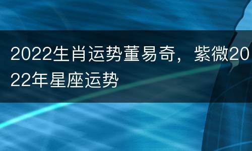 2022生肖运势董易奇，紫微2022年星座运势