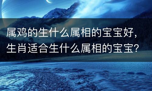 属鸡的生什么属相的宝宝好，生肖适合生什么属相的宝宝？图文稿
