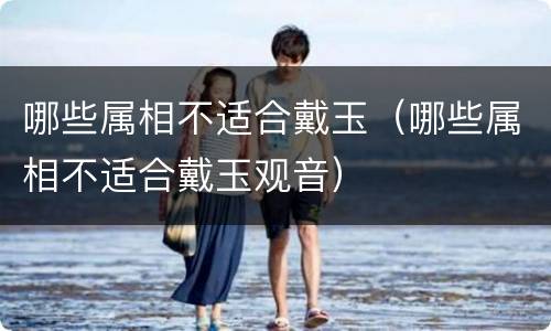 哪些属相不适合戴玉（哪些属相不适合戴玉观音）