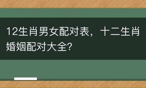 12生肖男女配对表，十二生肖婚姻配对大全？