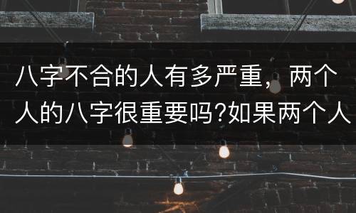 八字不合的人有多严重，两个人的八字很重要吗?如果两个人的八字不合还要在