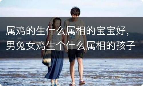 属鸡的生什么属相的宝宝好，男兔女鸡生个什么属相的孩子好，女属