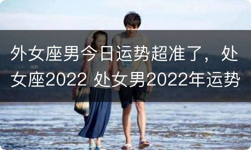 外女座男今日运势超准了，处女座2022 处女男2022年运势