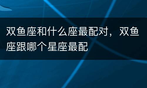 双鱼座和什么座最配对，双鱼座跟哪个星座最配