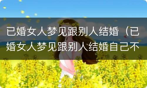 已婚女人梦见跟别人结婚（已婚女人梦见跟别人结婚自己不愿意）
