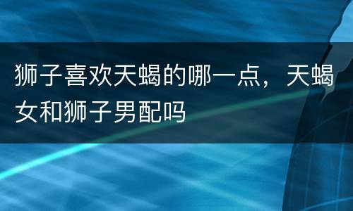 狮子喜欢天蝎的哪一点，天蝎女和狮子男配吗