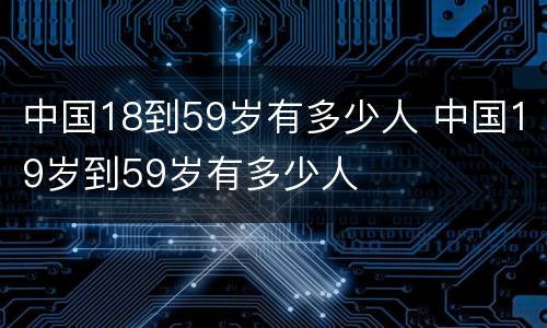 中国18到59岁有多少人 中国19岁到59岁有多少人