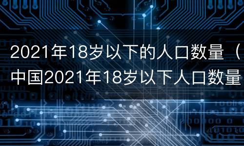 2021年18岁以下的人口数量（中国2021年18岁以下人口数量）