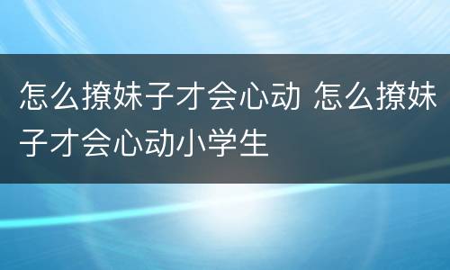 怎么撩妹子才会心动 怎么撩妹子才会心动小学生