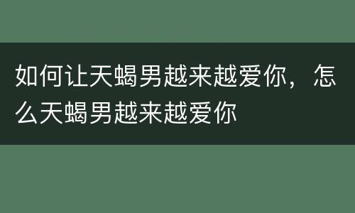 如何让天蝎男越来越爱你，怎么天蝎男越来越爱你