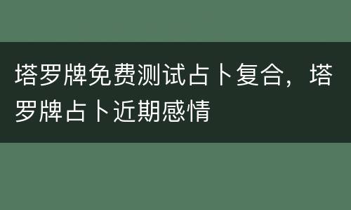 塔罗牌免费测试占卜复合，塔罗牌占卜近期感情