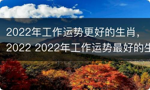 2022年工作运势更好的生肖，2022 2022年工作运势最好的生肖