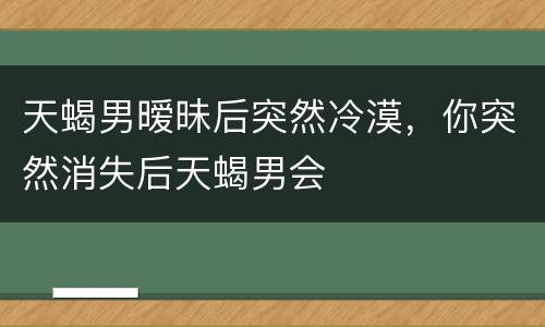 天蝎男暧昧后突然冷漠，你突然消失后天蝎男会