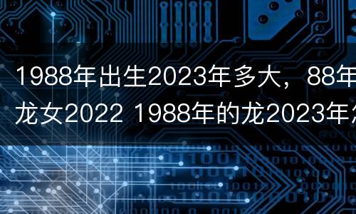 1988年出生2023年多大，88年龙女2022 1988年的龙2023年怎么样