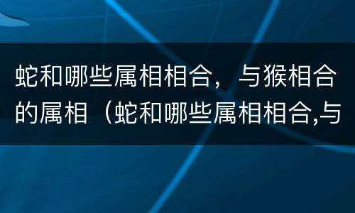 蛇和哪些属相相合，与猴相合的属相（蛇和哪些属相相合,与猴相合的属相相克）