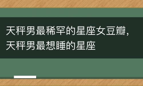天秤男最稀罕的星座女豆瓣，天秤男最想睡的星座