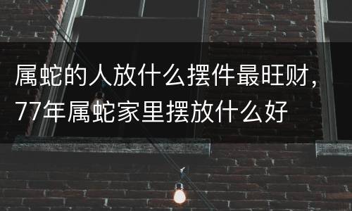 属蛇的人放什么摆件最旺财，77年属蛇家里摆放什么好