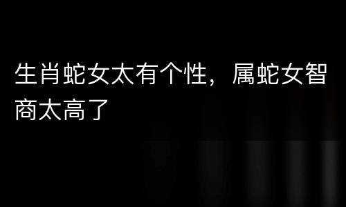 生肖蛇女太有个性，属蛇女智商太高了