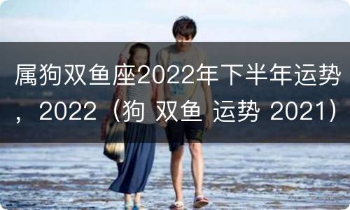 属狗双鱼座2022年下半年运势，2022（狗 双鱼 运势 2021）