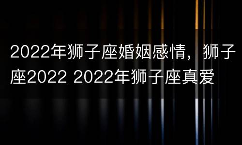 2022年狮子座婚姻感情，狮子座2022 2022年狮子座真爱