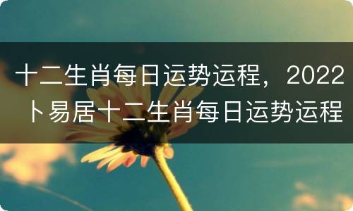 十二生肖每日运势运程，2022 卜易居十二生肖每日运势运程