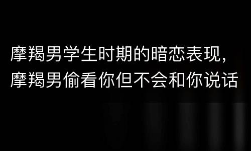 摩羯男学生时期的暗恋表现，摩羯男偷看你但不会和你说话