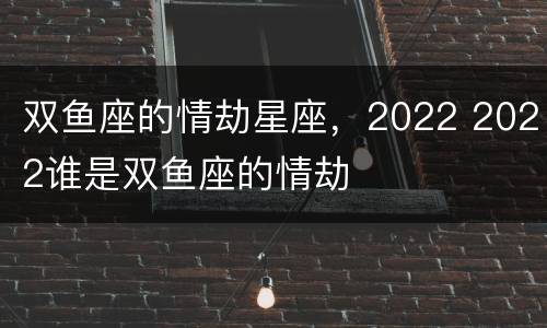 双鱼座的情劫星座，2022 2022谁是双鱼座的情劫
