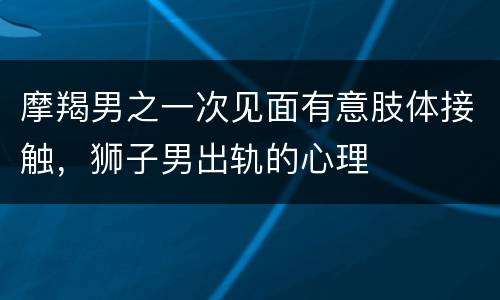 摩羯男之一次见面有意肢体接触，狮子男出轨的心理
