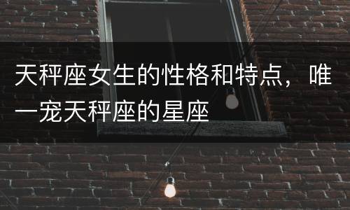 天秤座女生的性格和特点，唯一宠天秤座的星座