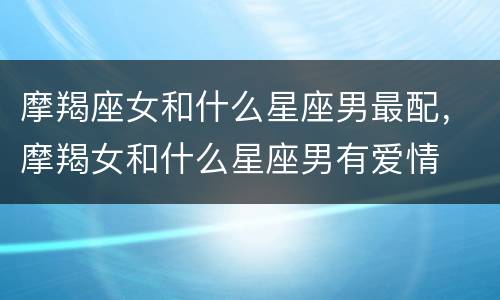 摩羯座女和什么星座男最配，摩羯女和什么星座男有爱情