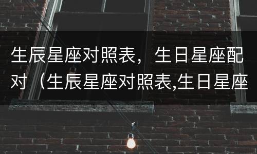 生辰星座对照表，生日星座配对（生辰星座对照表,生日星座配对查询）