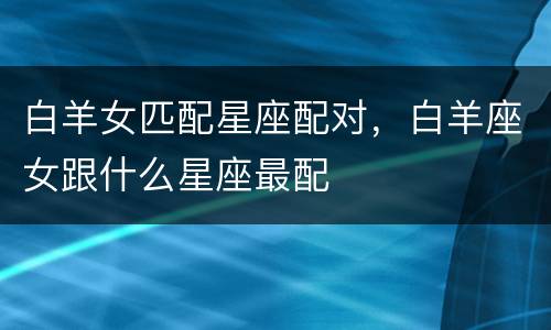 白羊女匹配星座配对，白羊座女跟什么星座最配