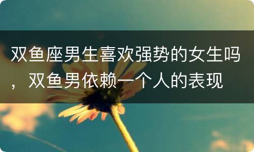 双鱼座男生喜欢强势的女生吗，双鱼男依赖一个人的表现