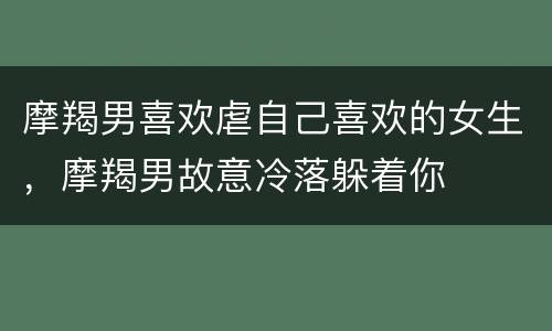 摩羯男喜欢虐自己喜欢的女生，摩羯男故意冷落躲着你