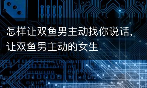 怎样让双鱼男主动找你说话，让双鱼男主动的女生