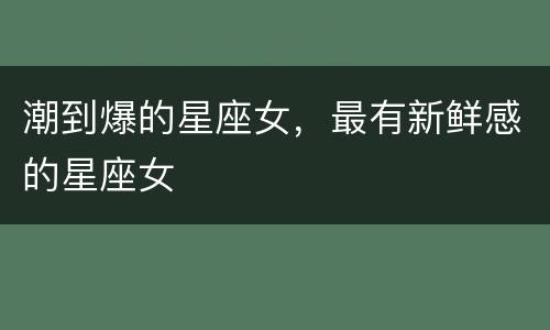 潮到爆的星座女，最有新鲜感的星座女
