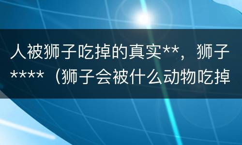 人被狮子吃掉的真实**，狮子****（狮子会被什么动物吃掉）