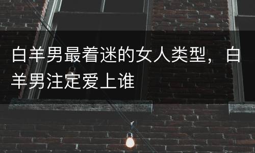 白羊男最着迷的女人类型，白羊男注定爱上谁