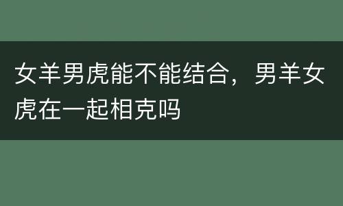 女羊男虎能不能结合，男羊女虎在一起相克吗
